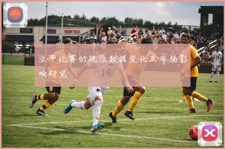 法甲比赛的观众数据变化及市场影响研究