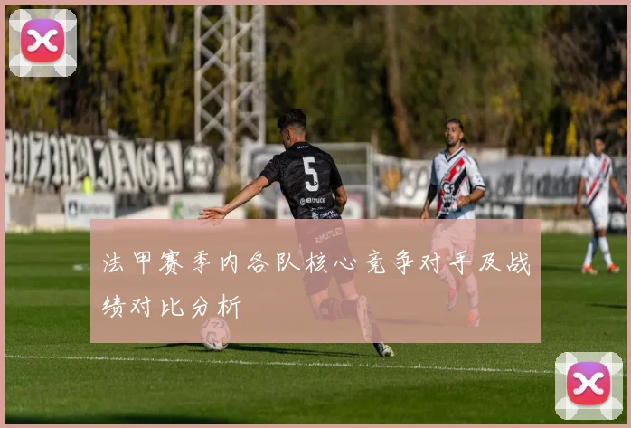 法甲赛季内各队核心竞争对手及战绩对比分析